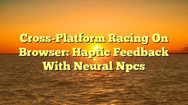Cross-Platform Racing On Browser: Haptic Feedback With Neural Npcs